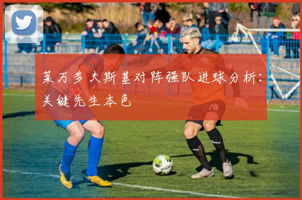莱万多夫斯基对阵强队进球分析：关键先生本色