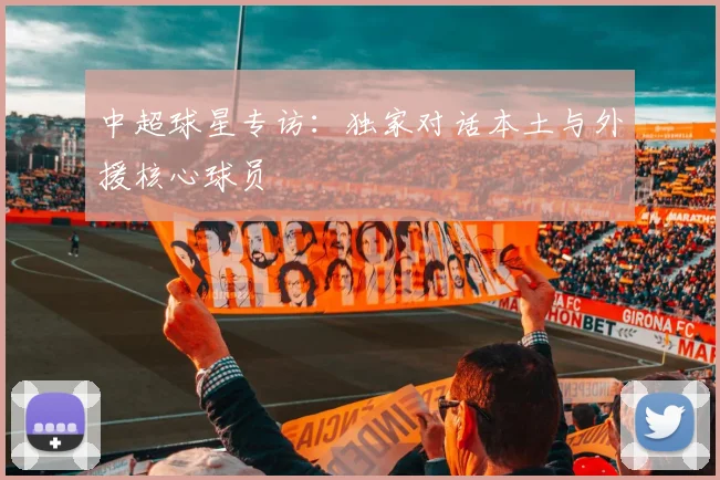 中超球星专访：独家对话本土与外援核心球员