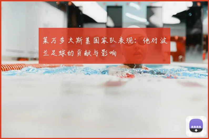 莱万多夫斯基国家队表现：他对波兰足球的贡献与影响