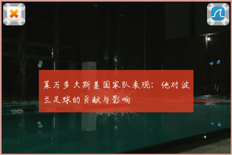 莱万多夫斯基国家队表现：他对波兰足球的贡献与影响